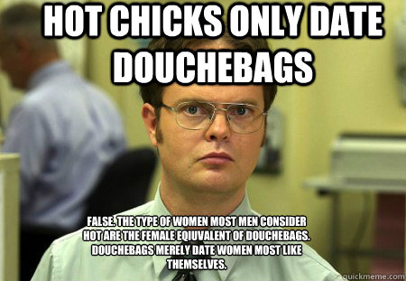 hot chicks only date douchebags false. the type of women most men consider hot are the female eqiuvalent of douchebags. Douchebags merely date women most like themselves. - hot chicks only date douchebags false. the type of women most men consider hot are the female eqiuvalent of douchebags. Douchebags merely date women most like themselves.  Schrute