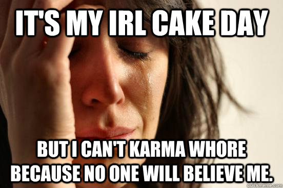 It's my IRL cake day but I can't karma whore because no one will believe me.  First World Problems