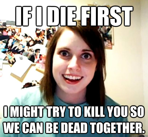 If I die first I might try to kill you so we can be dead together. - If I die first I might try to kill you so we can be dead together.  Overly Attached Girlfriend