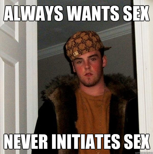 Always wants sex Never initiates sex  Scumbag Steve