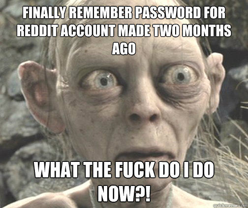 Finally remember password for reddit account made two months ago WHAT THE FUCK DO I DO NOW?! - Finally remember password for reddit account made two months ago WHAT THE FUCK DO I DO NOW?!  Socially Awkward Lurker