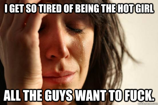 I get so tired of being the hot girl all the guys want to fuck.  First World Problems