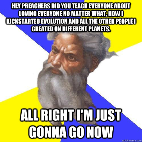 Hey preachers did you teach everyone about loving everyone no matter what, how I kickstarted evolution and all the other PEOPLE I CREATED ON DIFFERENT PLANETS. all right i'm just gonna go now  Advice God