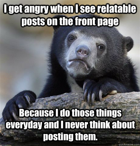 I get angry when I see relatable posts on the front page  Because I do those things everyday and I never think about posting them.  Confession Bear