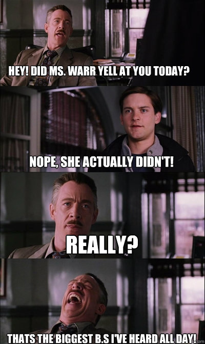 hey! did ms. warr yell at you today? Nope, she actually didn't! Really? Thats the biggest B.S I've heard all day! - hey! did ms. warr yell at you today? Nope, she actually didn't! Really? Thats the biggest B.S I've heard all day!  JJ Jameson