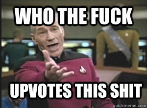 who the fuck upvotes this shit  Annoyed Picard