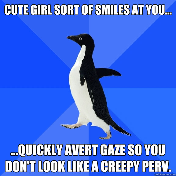 Cute girl sort of smiles at you... ...quickly avert gaze so you don't look like a creepy perv.  Socially Awkward Penguin