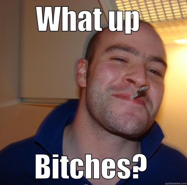 WHAT UP  BITCHES? Good Guy Greg 