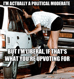 I'm actually a political moderate but i'm liberal, if that's 
what you're upvoting for - I'm actually a political moderate but i'm liberal, if that's 
what you're upvoting for  Karma Whore