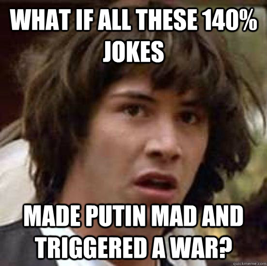 what if all these 140% jokes MADE PUTIN MAD AND TRIGGERED A WAR?  