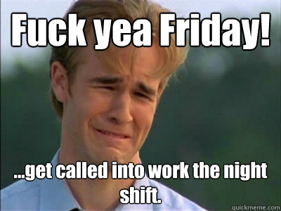 Fuck yea Friday! ...get called into work the night shift.  