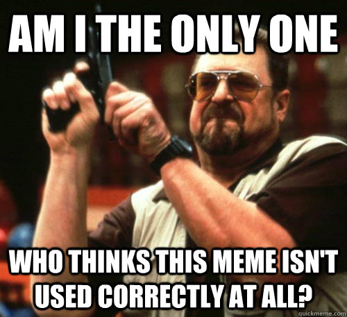 Am I the only one who thinks this meme isn't used correctly at all?  Am I The Only One Around Here