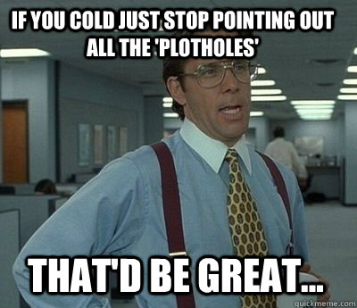 If you cold just stop pointing out all the 'plotholes' That'd be great...  Bill Lumbergh