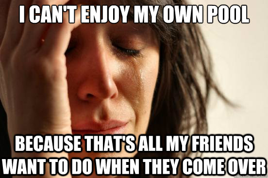 I can't enjoy my own pool because that's all my friends want to do when they come over  First World Problems