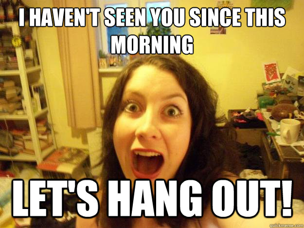 I haven't seen you since this morning
 Let's hang out! - I haven't seen you since this morning
 Let's hang out!  Overly Attached Bestfriend