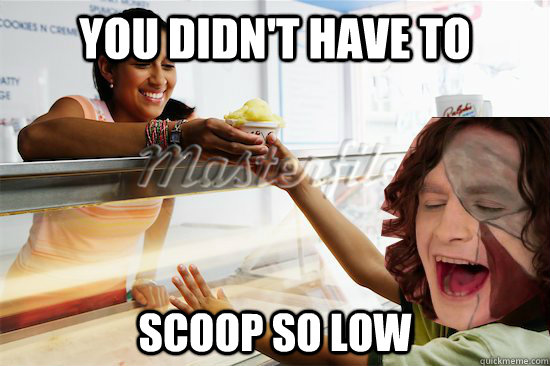 you didn't have to scoop so low  
