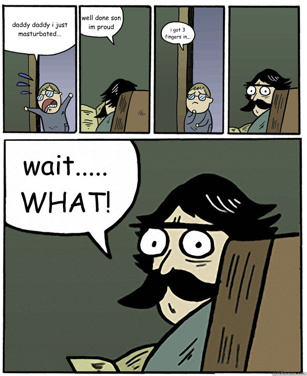 daddy daddy i just masturbated... well done son im proud i got 3 fingers in... wait..... WHAT!  Stare Dad