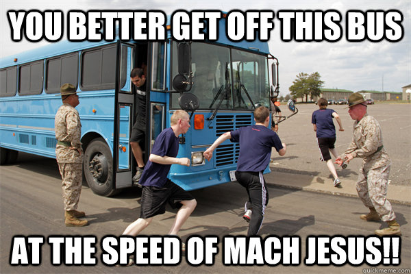 YOU better get off this bus at the speed of mach Jesus!!  Drill Instructor