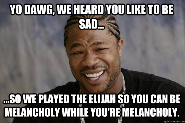 Yo dawg, we heard you like to be sad... ...so we played The Elijah so you can be melancholy while you're melancholy.   - Yo dawg, we heard you like to be sad... ...so we played The Elijah so you can be melancholy while you're melancholy.    Xzibit meme