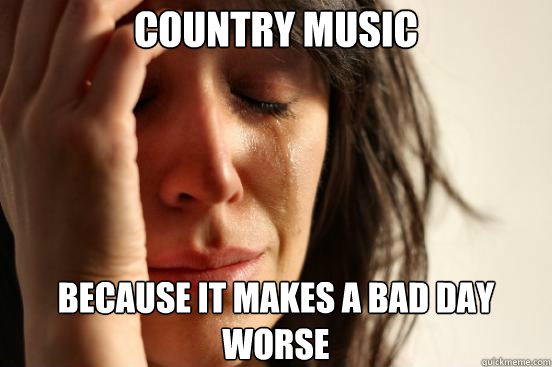 Country Music Because it makes a bad day worse  First World Problems
