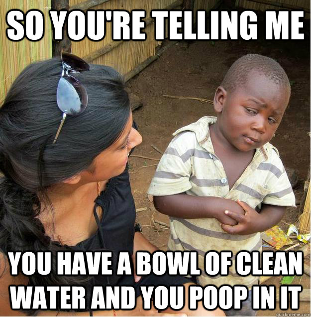 so you're telling me you have a bowl of clean water and you poop in it  Sceptical African child