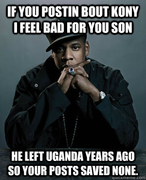 If you postin bout kony i feel bad for you son He left uganda years ago so your posts saved none. - If you postin bout kony i feel bad for you son He left uganda years ago so your posts saved none.  Jay Z on Kony