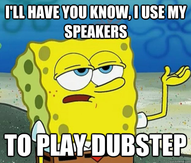 I'll have you know, I use my speakers  to play dubstep  Tough Spongebob