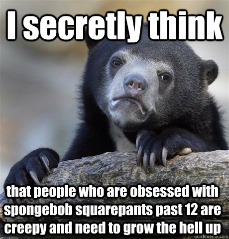 I secretly think that people who are obsessed with spongebob squarepants past 12 are creepy and need to grow the hell up  Confession Bear
