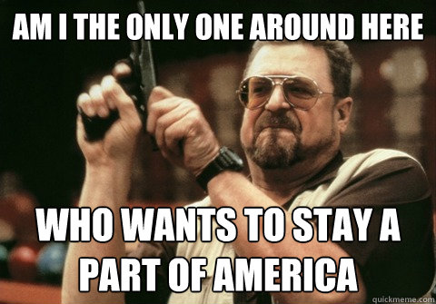Am I the only one around here who wants to stay a part of America - Am I the only one around here who wants to stay a part of America  Am I the only one
