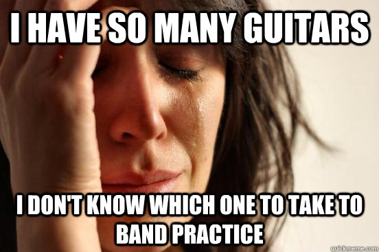 i have so many guitars i don't know which one to take to band practice  First World Problems