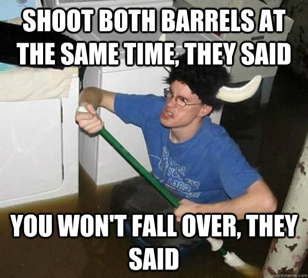 Shoot both barrels at the same time, they said You won't fall over, they said  They said