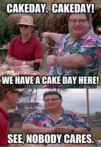 Cakeday.  Cakeday! We have a cake day here! See, nobody cares.  Nobody Cares