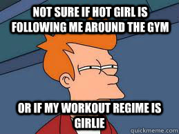 not sure if hot girl is following me around the gym or if my workout regime is girlie  