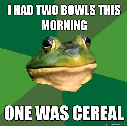 I had two bowls this morning one was cereal  Foul Bachelor Frog