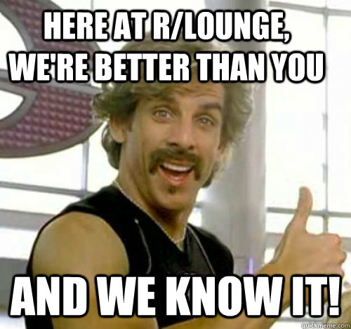 Here at r/lounge, we're better than you And we know it!  