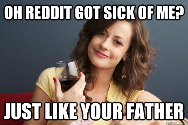 oh reddit got sick of me? Just like your father  Forever Resentful Mother