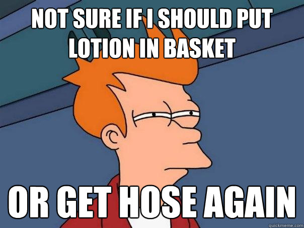 not sure if i should put lotion in basket or get hose again - not sure if i should put lotion in basket or get hose again  Futurama Fry