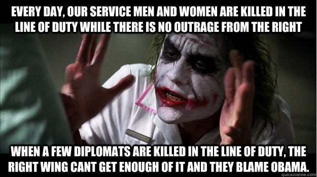 Every day, our service men and women are killed in the line of duty while there is no outrage from the right When a few diplomats are killed in the line of duty, the right wing cant get enough of it and they blame obama.  Joker Mind Loss