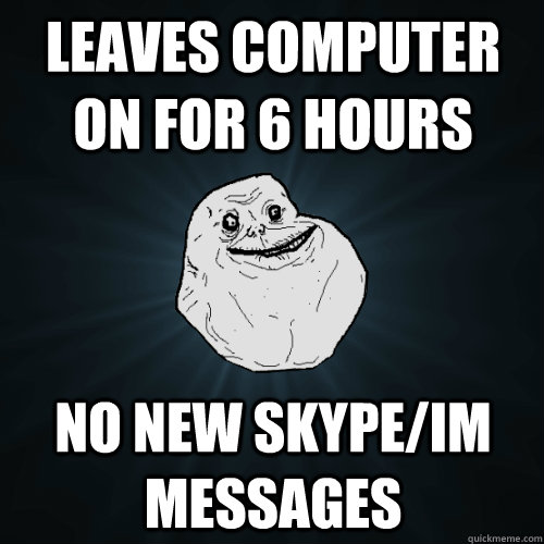 Leaves computer on for 6 hours No new skype/IM messages  Forever Alone