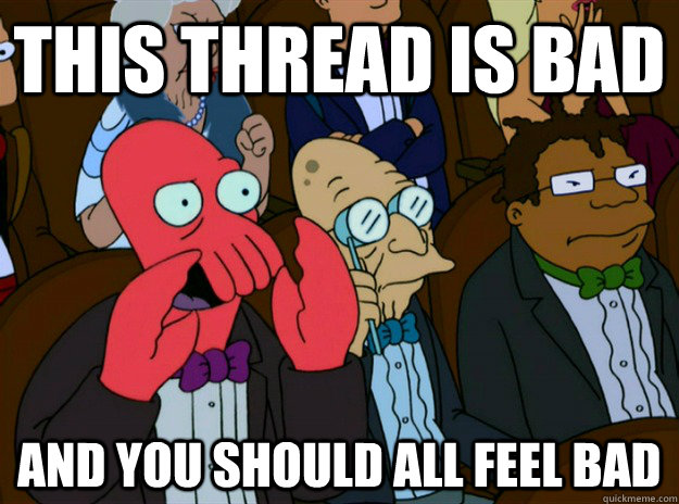 this thread is bad AND you SHOULD all FEEL bad  Zoidberg you should feel bad