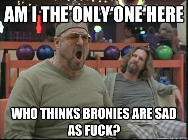am i the only one here who thinks bronies are sad as fuck?  Goodman rage