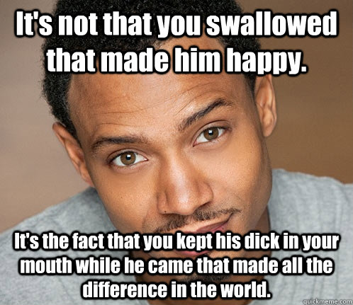 It's not that you swallowed that made him happy. It's the fact that you kept his dick in your mouth while he came that made all the difference in the world. - It's not that you swallowed that made him happy. It's the fact that you kept his dick in your mouth while he came that made all the difference in the world.  Actual Sexual Advice Guy