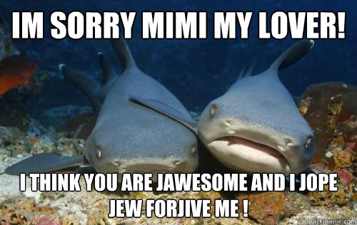 im sorry Mimi my lover! i think you are jawesome and i jope jew forjive me !  Compassionate Shark Friend