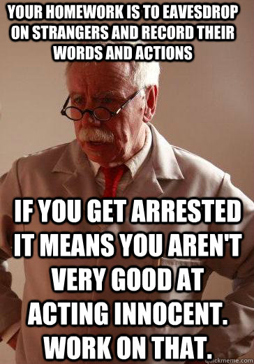 Your homework is to eavesdrop on strangers and record their words and actions If you get arrested it means you aren't very good at acting innocent. Work on that. - Your homework is to eavesdrop on strangers and record their words and actions If you get arrested it means you aren't very good at acting innocent. Work on that.  Misc