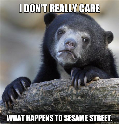 i don't really care what happens to sesame street.  Confession Bear