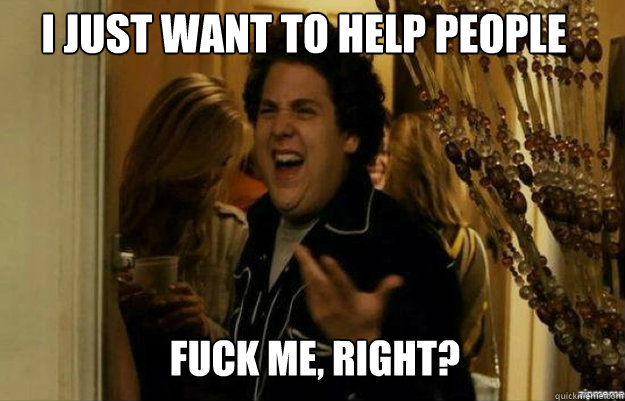 I just want to help people FUCK ME, RIGHT?  fuck me right