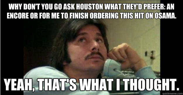 Why don't you go ask Houston what they'd prefer: an encore or for me to finish ordering this hit on Osama. yeah, that's what i thought. - Why don't you go ask Houston what they'd prefer: an encore or for me to finish ordering this hit on Osama. yeah, that's what i thought.  Steve Perry Mustache-in-Chief