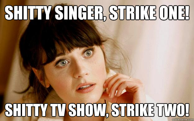 Shitty singer, strike one! shitty tv show, strike two!  