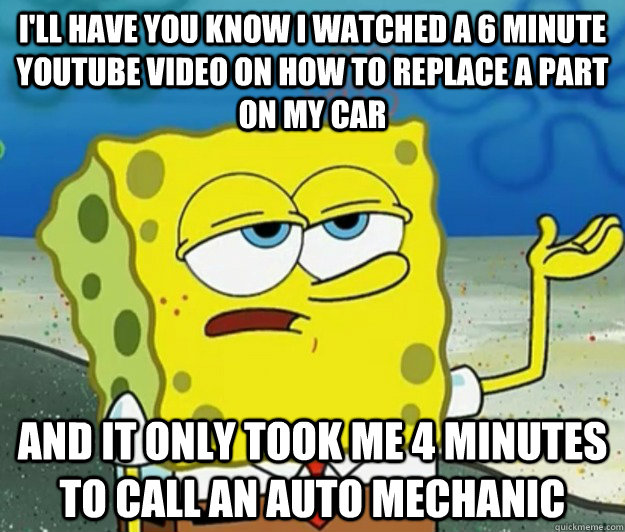 I'll have you know I watched a 6 minute youtube video on how to replace a part on my car and it only took me 4 minutes to call an auto mechanic - I'll have you know I watched a 6 minute youtube video on how to replace a part on my car and it only took me 4 minutes to call an auto mechanic  Tough Spongebob