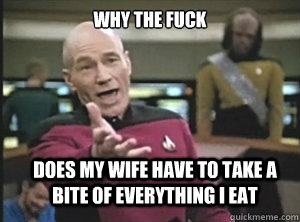 why the fuck DOES MY WIFE HAVE TO TAKE A BITE OF EVERYTHING I EAT  Annoyed Picard